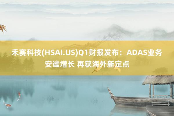 禾赛科技(HSAI.US)Q1财报发布：ADAS业务安谧增长 再获海外新定点